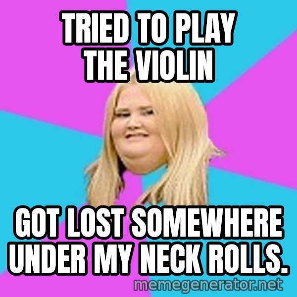 Fat Girl meme: Tried to play the violin / got lost somewhere under my neck rolls.