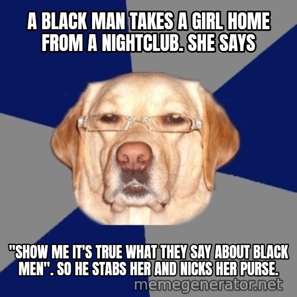 Racist Dog meme: A black man takes a girl home from a nightclub. She says / "SHOW ME IT'S TRUE WHAT THEY SAY ABOUT BLACK MEN". So he stabs her and nicks her purse.
