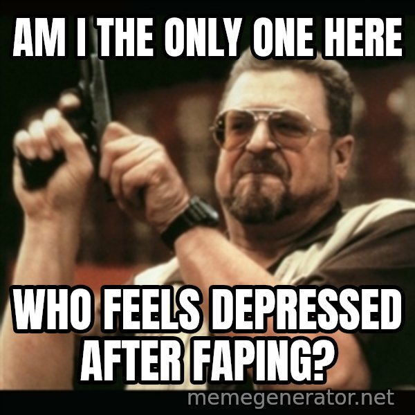 am i the only one around here meme: AM I THE ONLY ONE HERE / WHO FEELS DEPRESSED AFTER FAPING?