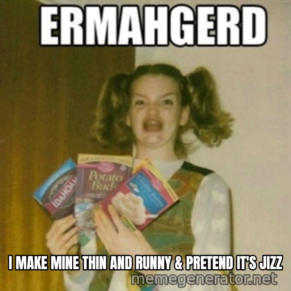 Ermahgerd meme: i MAKE MINE THIN AND RUNNY & PRETEND IT'S JIZZ
