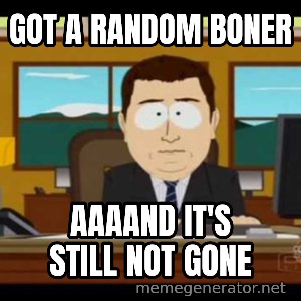 south park aand it's gone meme: got a random boner / aaaand it's still not gone