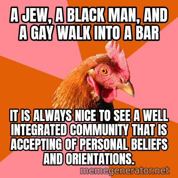 Anti Joke Chicken meme: a jew, a black man, and a gay walk into a bar / it is always nice to see a well integrated community that is accepting of personal beliefs and orientations.