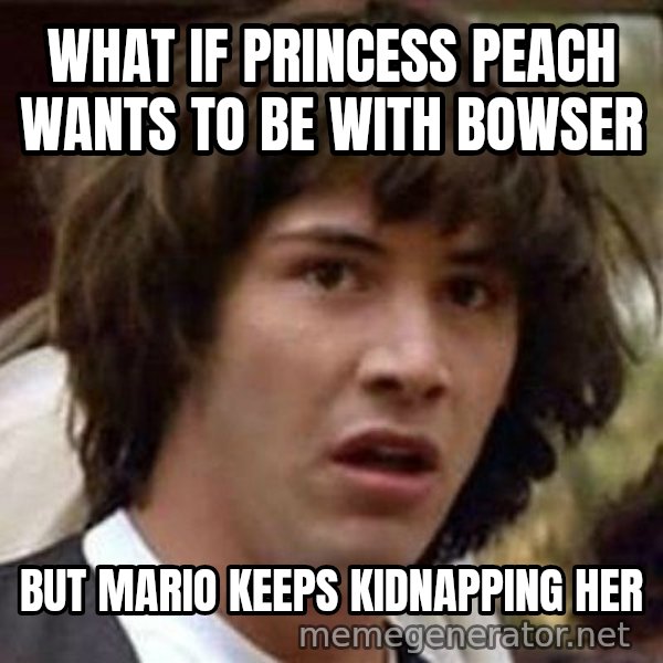 Conspiracy Keanu meme: what if princess Peach wants to be with Bowser / But mario keeps kidnapping her