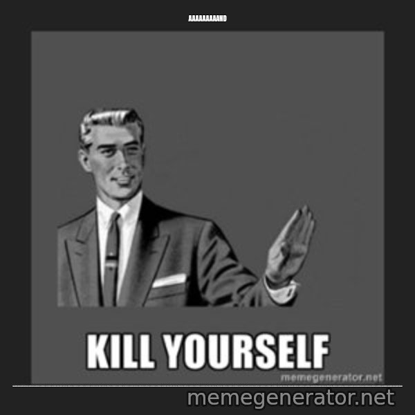 kill yourself guy meme: aaaaaaaaand / ........................................................................................................................................................................................................................................................................................................................