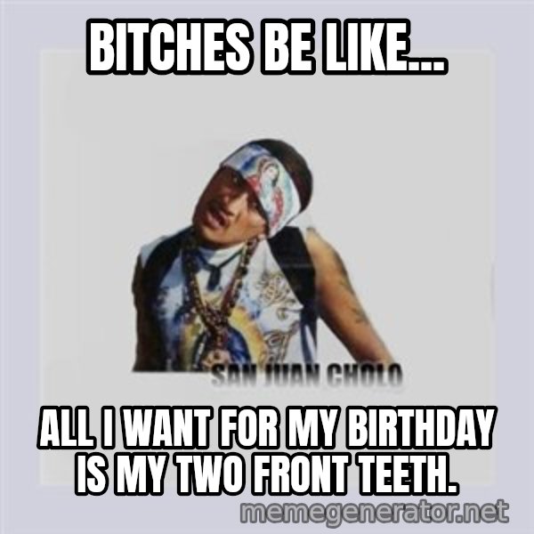 san juan cholo meme: BITCHES BE LIKE... / ALL I WANT FOR MY BIRTHDAY IS MY TWO FRONT TEETH.