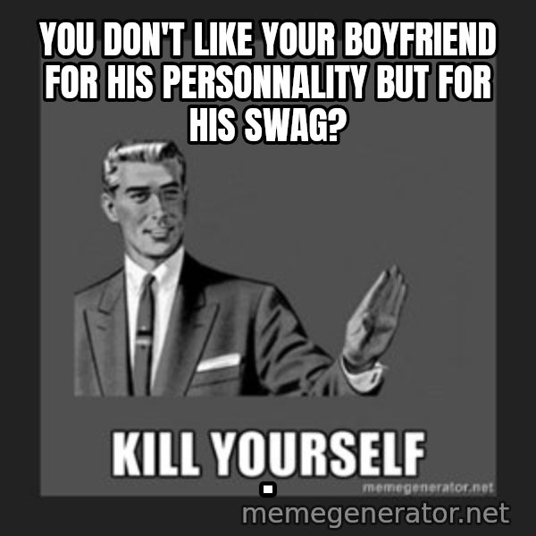 kill yourself guy meme: You don't like your boyfriend for his personnality but for his swag? / .