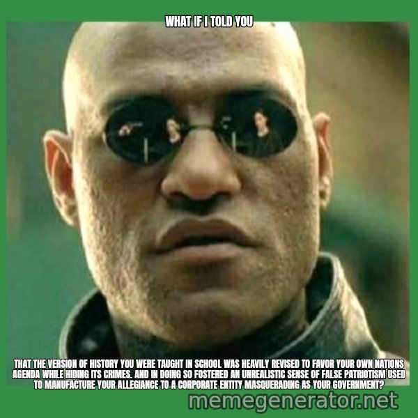 Matrix Morpheus meme: what if i told you / that the version of history you were taught in school was heavily revised to favor your own nations agenda while hiding its crimes. and in doing so fostered an unrealistic sense of false patriotism used to manufacture your allegiance to a corporate entity masquerading as your government?