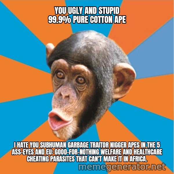 Stupid Monkey meme: you ugly and stupid 99.9% pure cotton ape / I hate you subhuman garbage traitor nigger apes in the 5 ass-eyes and eu: good-for-nothing welfare and healthcare cheating parasites that can't make it in africa.