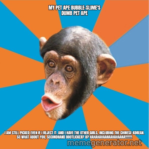 Stupid Monkey meme: my pet ape bubble-slime's dumb pet ape / I am still picked even if I reject it. And I have the other girls, including the chinese-korean. So what about you, secondhand bootlicker? 0? hahahahaahaahahaaha!!!!!!!!