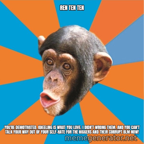 Stupid Monkey meme: ren ten ten / You're demotivated. kneeling is what you love. I didn't wrong them. And you can't talk your way out of your self-hate for the niggers and their corrupt blm now!