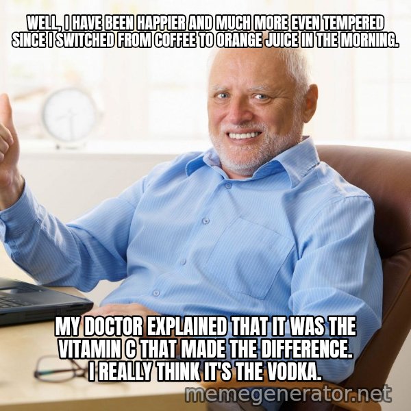 Harold's Thumbs Up meme: WELL, I HAVE BEEN HAPPIER AND MUCH MORE EVEN TEMPERED SINCE I SWITCHED FROM COFFEE TO ORANGE JUICE IN THE MORNING. / MY DOCTOR EXPLAINED THAT IT WAS THE VITAMIN C THAT MADE THE DIFFERENCE.  I REALLY THINK IT'S THE VODKA.