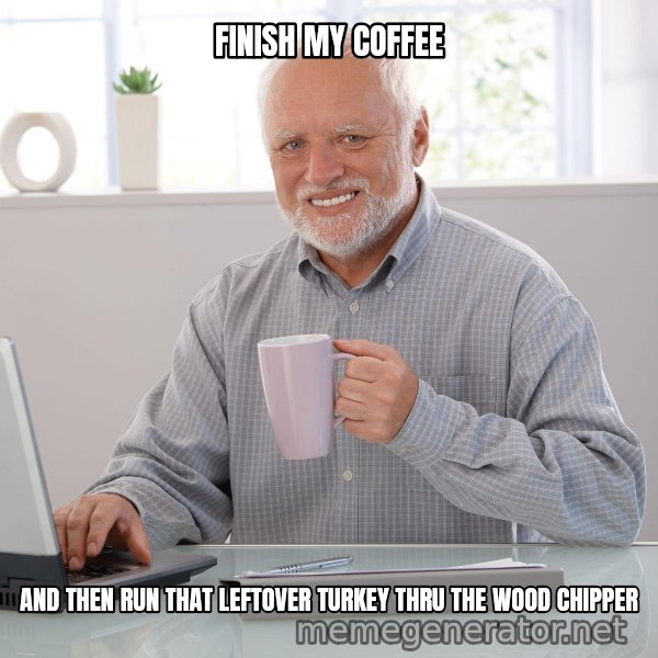 Hide the Pain Harold meme: FINISH   MY    COFFEE / AND THEN RUN THAT LEFTOVER TURKEY THRU THE WOOD CHIPPER