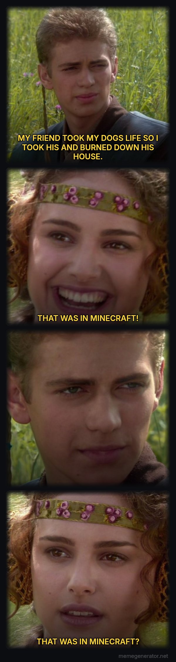 For the Better, Right? meme: MY FRIEND TOOK MY DOGS LIFE SO I TOOK HIS AND BURNED DOWN HIS HOUSE. / THAT WAS IN MINECRAFT! / THAT WAS IN MINECRAFT?