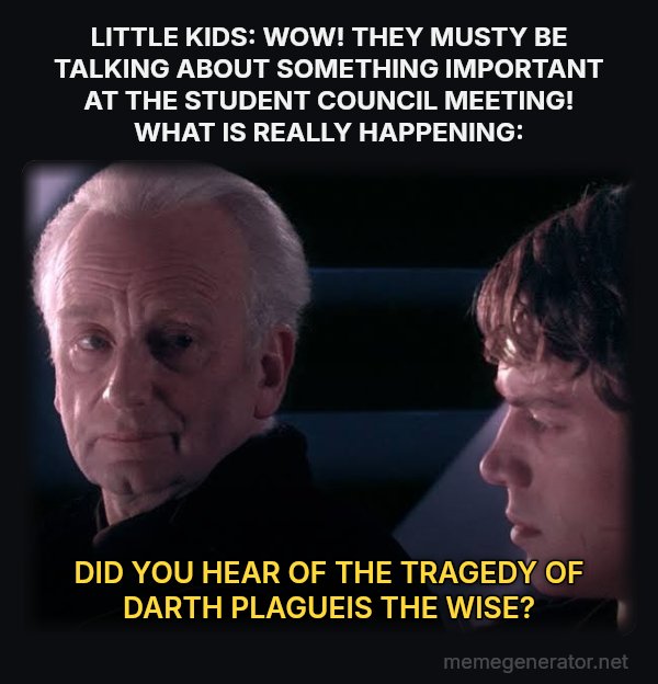 Did You Ever Hear the Tragedy of Darth Plagueis the Wise? meme: LITTLE KIDS: WOW! THEY MUSTY BE TALKING ABOUT SOMETHING IMPORTANT AT THE STUDENT COUNCIL MEETING! WHAT IS REALLY HAPPENING: / DID YOU HEAR OF THE TRAGEDY OF DARTH PLAGUEIS THE WISE?