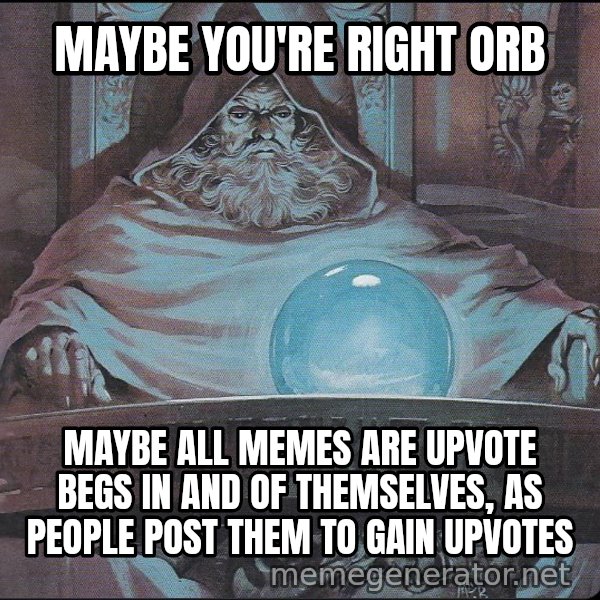 Pondering My Orb meme: MAYBE YOU'RE RIGHT ORB / MAYBE ALL MEMES ARE UPVOTE BEGS IN AND OF THEMSELVES, AS PEOPLE POST THEM TO GAIN UPVOTES