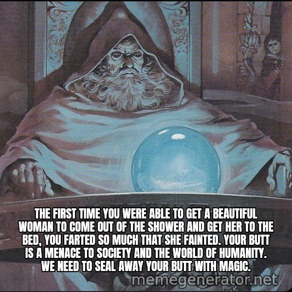 Pondering My Orb meme: The first time you were able to get a beautiful woman to come out of the shower and get her to the bed, you farted so much that she fainted. Your butt is a menace to society and the world of humanity. We need to seal away your butt with magic.