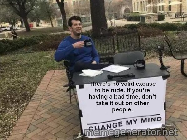 Change My Mind meme: There's no valid excuse to be rude. If you're having a bad time, don't take it out on other people.